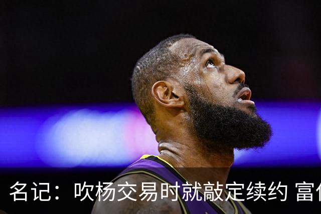 名记：吹杨交易时就敲定续约 富保罗也想这么运作浓眉但没人理他