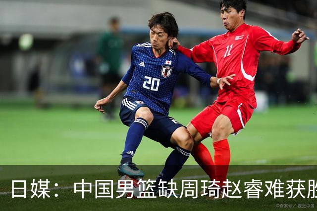 日媒：中国男篮缺周琦赵睿难获胜！日本球迷：输中国队23分！