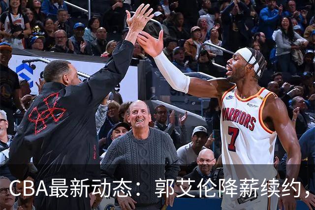 CBA最新动态：郭艾伦降薪续约，弗格完全签约，青岛抛售国手后卫